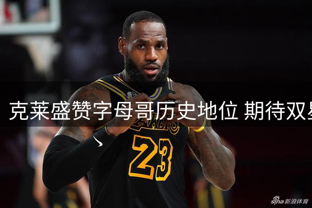 克莱盛赞字母哥历史地位 期待双星联手协同作战