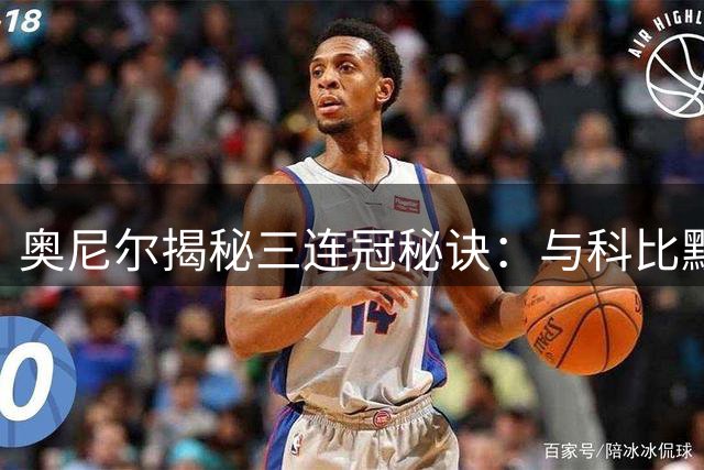 奥尼尔揭秘三连冠秘诀：与科比默契互救 总决赛惨败铸就统治力