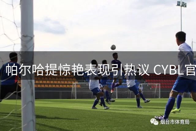 帕尔哈提惊艳表现引热议 CYBL官方力赞举重若轻