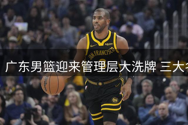 广东男篮迎来管理层大洗牌 三大名宿或接棒总经理职位