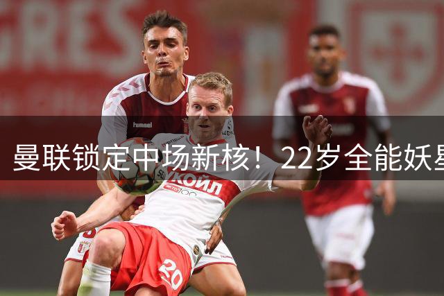 曼联锁定中场新核！22岁全能妖星或成争冠最后拼图
