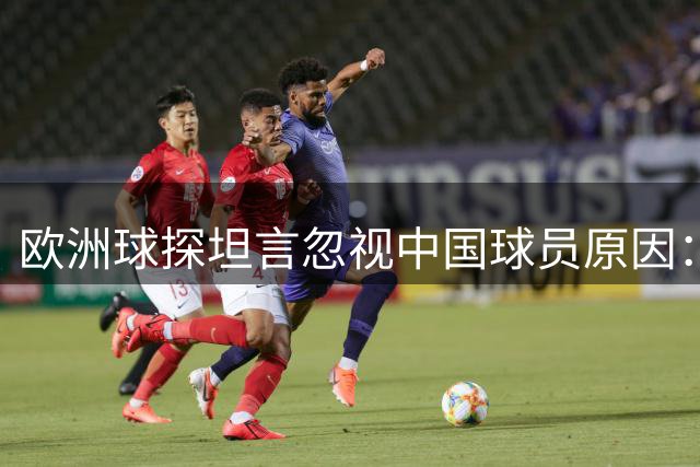 欧洲球探坦言忽视中国球员原因：存在感薄弱难获青睐