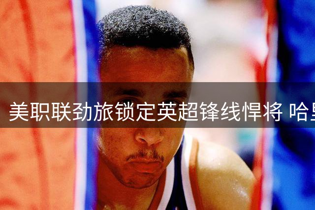 美职联劲旅锁定英超锋线悍将 哈里森或重返北美赛场救主