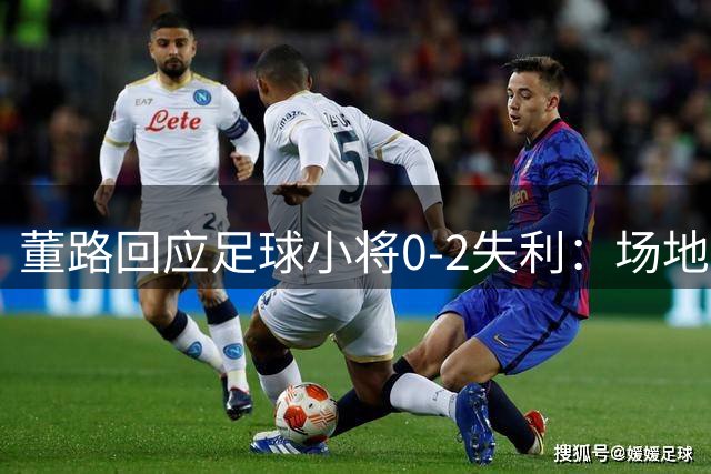 董路回应足球小将0-2失利：场地湿滑致关键失误 主力停赛影响排兵布阵