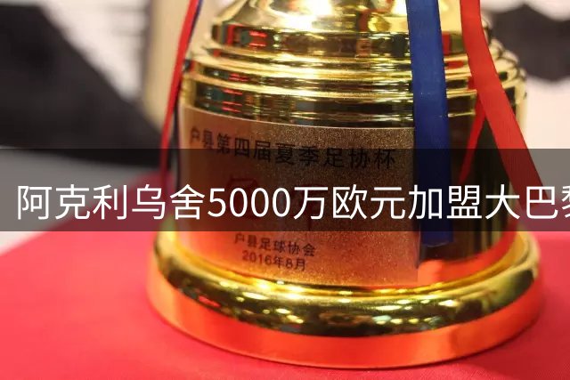 阿克利乌舍5000万欧元加盟大巴黎，五年长约尘埃落定