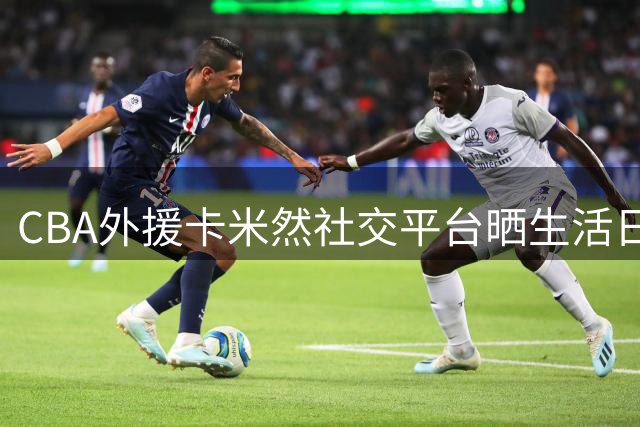 CBA外援卡米然社交平台晒生活日常 展现真实自我获球迷点赞