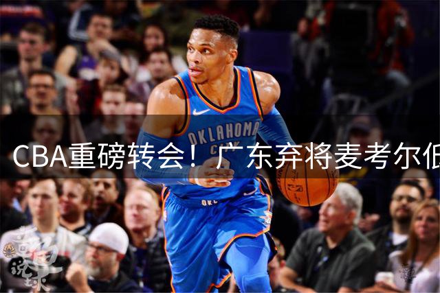 CBA重磅转会！广东弃将麦考尔低价回归广州 朱芳雨引援决策遭质疑